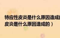 特应性皮炎是什么原因造成的特应性皮炎怎么治疗（特应性皮炎是什么原因造成的）