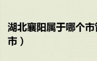 湖北襄阳属于哪个市管辖（湖北襄阳属于哪个市）